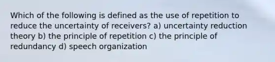 Which of the following is defined as the use of repetition to reduce the uncertainty of receivers? a) uncertainty reduction theory b) the principle of repetition c) the principle of redundancy d) speech organization