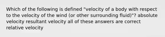 Which of the following is defined "velocity of a body with respect to the velocity of the wind (or other surrounding fluid)"? absolute velocity resultant velocity all of these answers are correct relative velocity