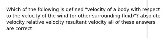 Which of the following is defined "velocity of a body with respect to the velocity of the wind (or other surrounding fluid)"? absolute velocity relative velocity resultant velocity all of these answers are correct