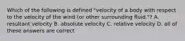 Which of the following is defined "velocity of a body with respect to the velocity of the wind (or other surrounding fluid."? A. resultant velocity B. absolute velocity C. relative velocity D. all of these answers are correct