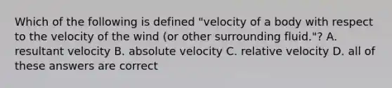 Which of the following is defined "velocity of a body with respect to the velocity of the wind (or other surrounding fluid."? A. resultant velocity B. absolute velocity C. relative velocity D. all of these answers are correct