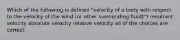 Which of the following is defined "velocity of a body with respect to the velocity of the wind (or other surrounding fluid)"? resultant velocity absolute velocity relative velocity all of the choices are correct