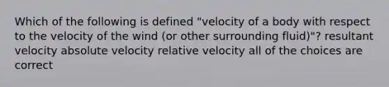 Which of the following is defined "velocity of a body with respect to the velocity of the wind (or other surrounding fluid)"? resultant velocity absolute velocity relative velocity all of the choices are correct