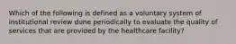 Which of the following is defined as a voluntary system of institutional review done periodically to evaluate the quality of services that are provided by the healthcare facility?