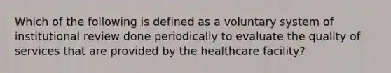 Which of the following is defined as a voluntary system of institutional review done periodically to evaluate the quality of services that are provided by the healthcare facility?