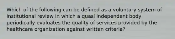 Which of the following can be defined as a voluntary system of institutional review in which a quasi independent body periodically evaluates the quality of services provided by the healthcare organization against written criteria?