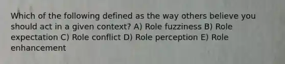 Which of the following defined as the way others believe you should act in a given context? A) Role fuzziness B) Role expectation C) Role conflict D) Role perception E) Role enhancement