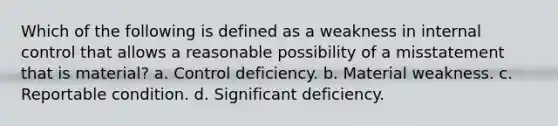 Which of the following is defined as a weakness in internal control that allows a reasonable possibility of a misstatement that is material? a. Control deficiency. b. Material weakness. c. Reportable condition. d. Significant deficiency.