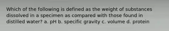 Which of the following is defined as the weight of substances dissolved in a specimen as compared with those found in distilled water? a. pH b. specific gravity c. volume d. protein