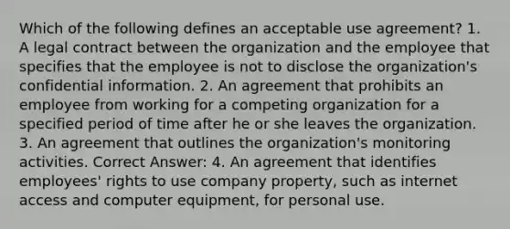 Which of the following defines an acceptable use agreement? 1. A legal contract between the organization and the employee that specifies that the employee is not to disclose the organization's confidential information. 2. An agreement that prohibits an employee from working for a competing organization for a specified period of time after he or she leaves the organization. 3. An agreement that outlines the organization's monitoring activities. Correct Answer: 4. An agreement that identifies employees' rights to use company property, such as internet access and computer equipment, for personal use.