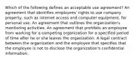 Which of the following defines an acceptable use agreement? An agreement that identifies employees' rights to use company property, such as internet access and computer equipment, for personal use. An agreement that outlines the organization's monitoring activities. An agreement that prohibits an employee from working for a competing organization for a specified period of time after he or she leaves the organization. A legal contract between the organization and the employee that specifies that the employee is not to disclose the organization's confidential information.