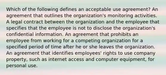 Which of the following defines an acceptable use agreement? An agreement that outlines the organization's monitoring activities. A legal contract between the organization and the employee that specifies that the employee is not to disclose the organization's confidential information. An agreement that prohibits an employee from working for a competing organization for a specified period of time after he or she leaves the organization. An agreement that identifies employees' rights to use company property, such as internet access and computer equipment, for personal use.