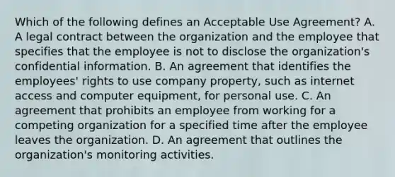 Which of the following defines an Acceptable Use Agreement? A. A legal contract between the organization and the employee that specifies that the employee is not to disclose the organization's confidential information. B. An agreement that identifies the employees' rights to use company property, such as internet access and computer equipment, for personal use. C. An agreement that prohibits an employee from working for a competing organization for a specified time after the employee leaves the organization. D. An agreement that outlines the organization's monitoring activities.