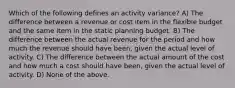 Which of the following defines an activity variance? A) The difference between a revenue or cost item in the flexible budget and the same item in the static planning budget. B) The difference between the actual revenue for the period and how much the revenue should have been, given the actual level of activity. C) The difference between the actual amount of the cost and how much a cost should have been, given the actual level of activity. D) None of the above.