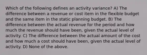 Which of the following defines an activity variance? A) The difference between a revenue or cost item in the flexible budget and the same item in the static planning budget. B) The difference between the actual revenue for the period and how much the revenue should have been, given the actual level of activity. C) The difference between the actual amount of the cost and how much a cost should have been, given the actual level of activity. D) None of the above.