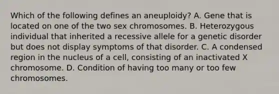 Which of the following defines an aneuploidy? A. Gene that is located on one of the two sex chromosomes. B. Heterozygous individual that inherited a recessive allele for a genetic disorder but does not display symptoms of that disorder. C. A condensed region in the nucleus of a cell, consisting of an inactivated X chromosome. D. Condition of having too many or too few chromosomes.