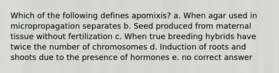 Which of the following defines apomixis? a. When agar used in micropropagation separates b. Seed produced from maternal tissue without fertilization c. When true breeding hybrids have twice the number of chromosomes d. Induction of roots and shoots due to the presence of hormones e. no correct answer