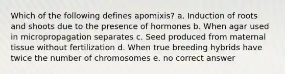 Which of the following defines apomixis? a. Induction of roots and shoots due to the presence of hormones b. When agar used in micropropagation separates c. Seed produced from maternal tissue without fertilization d. When true breeding hybrids have twice the number of chromosomes e. no correct answer