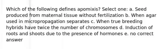 Which of the following defines apomixis? Select one: a. Seed produced from maternal tissue without fertilization b. When agar used in micropropagation separates c. When true breeding hybrids have twice the number of chromosomes d. Induction of roots and shoots due to the presence of hormones e. no correct answer