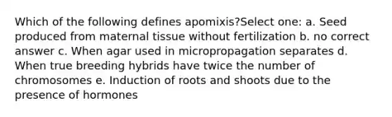 Which of the following defines apomixis?Select one: a. Seed produced from maternal tissue without fertilization b. no correct answer c. When agar used in micropropagation separates d. When true breeding hybrids have twice the number of chromosomes e. Induction of roots and shoots due to the presence of hormones