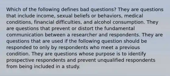 Which of the following defines bad questions? They are questions that include income, sexual beliefs or behaviors, medical conditions, financial difficulties, and alcohol consumption. They are questions that prevent or distort the fundamental communication between a researcher and respondents. They are questions that are used if the following question should be responded to only by respondents who meet a previous condition. They are questions whose purpose is to identify prospective respondents and prevent unqualified respondents from being included in a study.