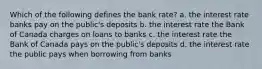 Which of the following defines the bank rate? a. the interest rate banks pay on the public's deposits b. the interest rate the Bank of Canada charges on loans to banks c. the interest rate the Bank of Canada pays on the public's deposits d. the interest rate the public pays when borrowing from banks