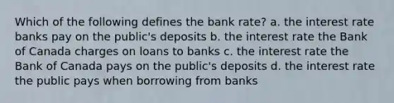 Which of the following defines the bank rate? a. the interest rate banks pay on the public's deposits b. the interest rate the Bank of Canada charges on loans to banks c. the interest rate the Bank of Canada pays on the public's deposits d. the interest rate the public pays when borrowing from banks