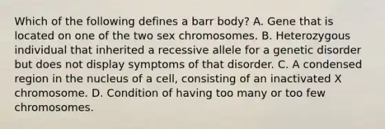 Which of the following defines a barr body? A. Gene that is located on one of the two sex chromosomes. B. Heterozygous individual that inherited a recessive allele for a genetic disorder but does not display symptoms of that disorder. C. A condensed region in the nucleus of a cell, consisting of an inactivated X chromosome. D. Condition of having too many or too few chromosomes.