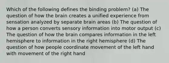 Which of the following defines the binding problem? (a) The question of how the brain creates a unified experience from sensation analyzed by separate brain areas (b) The question of how a person converts sensory information into motor output (c) The question of how the brain compares information in the left hemisphere to information in the right hemisphere (d) The question of how people coordinate movement of the left hand with movement of the right hand