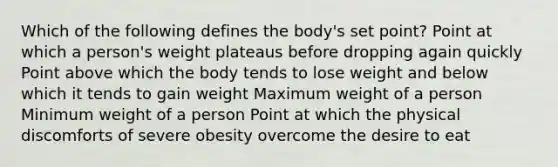 ​Which of the following defines the body's set point? ​Point at which a person's weight plateaus before dropping again quickly ​Point above which the body tends to lose weight and below which it tends to gain weight ​Maximum weight of a person ​Minimum weight of a person ​Point at which the physical discomforts of severe obesity overcome the desire to eat