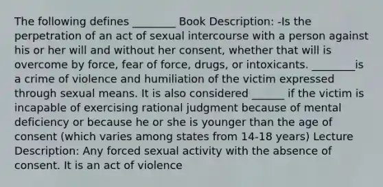 The following defines ________ Book Description: -Is the perpetration of an act of sexual intercourse with a person against his or her will and without her consent, whether that will is overcome by force, fear of force, drugs, or intoxicants. ________is a crime of violence and humiliation of the victim expressed through sexual means. It is also considered ______ if the victim is incapable of exercising rational judgment because of mental deficiency or because he or she is younger than the age of consent (which varies among states from 14-18 years) Lecture Description: Any forced sexual activity with the absence of consent. It is an act of violence