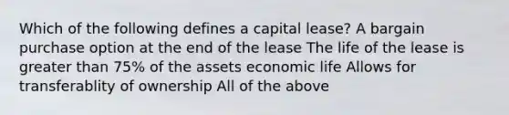 Which of the following defines a capital lease? A bargain purchase option at the end of the lease The life of the lease is greater than 75% of the assets economic life Allows for transferablity of ownership All of the above