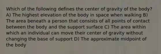 Which of the following defines the center of gravity of the body? A) The highest elevation of the body in space when walking B) The area beneath a person that consists of all points of contact between the body and the support surface C) The area within which an individual can move their center of gravity without changing the base of support D) The approximate midpoint of the body