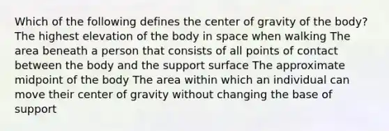 Which of the following defines the <a href='https://www.questionai.com/knowledge/kixGBHzgLH-center-of-gravity' class='anchor-knowledge'>center of gravity</a> of the body? The highest elevation of the body in space when walking The area beneath a person that consists of all points of contact between the body and the support surface The approximate midpoint of the body The area within which an individual can move their center of gravity without changing the base of support