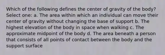 Which of the following defines the center of gravity of the body? Select one: a. The area within which an individual can move their center of gravity without changing the base of support b. The highest elevation of the body in space when walking c. The approximate midpoint of the body d. The area beneath a person that consists of all points of contact between the body and the support surface