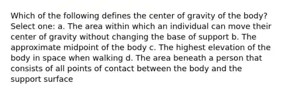 Which of the following defines the center of gravity of the body? Select one: a. The area within which an individual can move their center of gravity without changing the base of support b. The approximate midpoint of the body c. The highest elevation of the body in space when walking d. The area beneath a person that consists of all points of contact between the body and the support surface