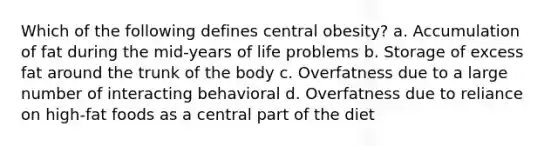 Which of the following defines central obesity? a. Accumulation of fat during the mid-years of life problems b. Storage of excess fat around the trunk of the body c. Overfatness due to a large number of interacting behavioral d. Overfatness due to reliance on high-fat foods as a central part of the diet