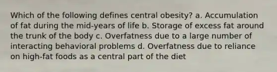 Which of the following defines central obesity? a. Accumulation of fat during the mid-years of life b. Storage of excess fat around the trunk of the body c. Overfatness due to a large number of interacting behavioral problems d. Overfatness due to reliance on high-fat foods as a central part of the diet