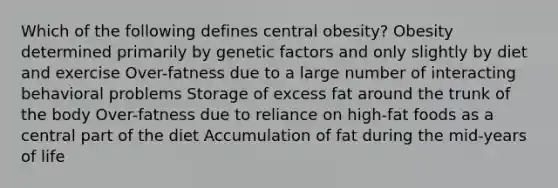 Which of the following defines central obesity?​ ​Obesity determined primarily by genetic factors and only slightly by diet and exercise ​Over-fatness due to a large number of interacting behavioral problems ​Storage of excess fat around the trunk of the body ​Over-fatness due to reliance on high-fat foods as a central part of the diet ​Accumulation of fat during the mid-years of life