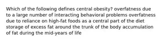 Which of the following defines central obesity? overfatness due to a large number of interacting behavioral problems overfatness due to reliance on high-fat foods as a central part of the diet storage of excess fat around the trunk of the body accumulation of fat during the mid-years of life