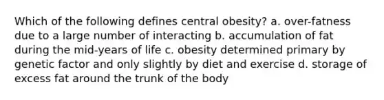 Which of the following defines central obesity? a. over-fatness due to a large number of interacting b. accumulation of fat during the mid-years of life c. obesity determined primary by genetic factor and only slightly by diet and exercise d. storage of excess fat around the trunk of the body