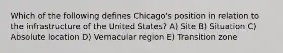 Which of the following defines Chicago's position in relation to the infrastructure of the United States? A) Site B) Situation C) Absolute location D) Vernacular region E) Transition zone