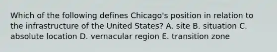 Which of the following defines Chicago's position in relation to the infrastructure of the United States? A. site B. situation C. absolute location D. vernacular region E. transition zone