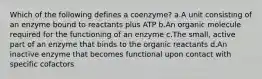 Which of the following defines a coenzyme? a.A unit consisting of an enzyme bound to reactants plus ATP b.An organic molecule required for the functioning of an enzyme c.The small, active part of an enzyme that binds to the organic reactants d.An inactive enzyme that becomes functional upon contact with specific cofactors