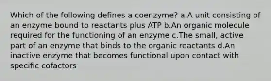 Which of the following defines a coenzyme? a.A unit consisting of an enzyme bound to reactants plus ATP b.An organic molecule required for the functioning of an enzyme c.The small, active part of an enzyme that binds to the organic reactants d.An inactive enzyme that becomes functional upon contact with specific cofactors