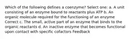 Which of the following defines a coenzyme? Select one: a. A unit consisting of an enzyme bound to reactants plus ATP b. An organic molecule required for the functioning of an enzyme Correct c. The small, active part of an enzyme that binds to the organic reactants d. An inactive enzyme that becomes functional upon contact with specific cofactors Feedback