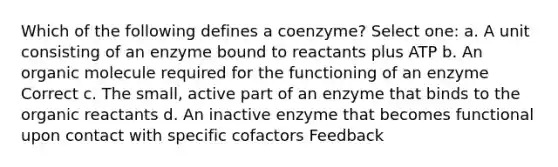 Which of the following defines a coenzyme? Select one: a. A unit consisting of an enzyme bound to reactants plus ATP b. An organic molecule required for the functioning of an enzyme Correct c. The small, active part of an enzyme that binds to the organic reactants d. An inactive enzyme that becomes functional upon contact with specific cofactors Feedback