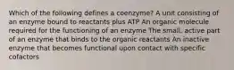 Which of the following defines a coenzyme? A unit consisting of an enzyme bound to reactants plus ATP An organic molecule required for the functioning of an enzyme The small, active part of an enzyme that binds to the organic reactants An inactive enzyme that becomes functional upon contact with specific cofactors