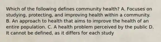 Which of the following defines community health? A. Focuses on studying, protecting, and improving health within a community. B. An approach to health that aims to improve the health of an entire population. C. A health problem perceived by the public D. It cannot be defined, as it differs for each study