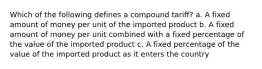 Which of the following defines a compound tariff? a. A fixed amount of money per unit of the imported product b. A fixed amount of money per unit combined with a fixed percentage of the value of the imported product c. A fixed percentage of the value of the imported product as it enters the country